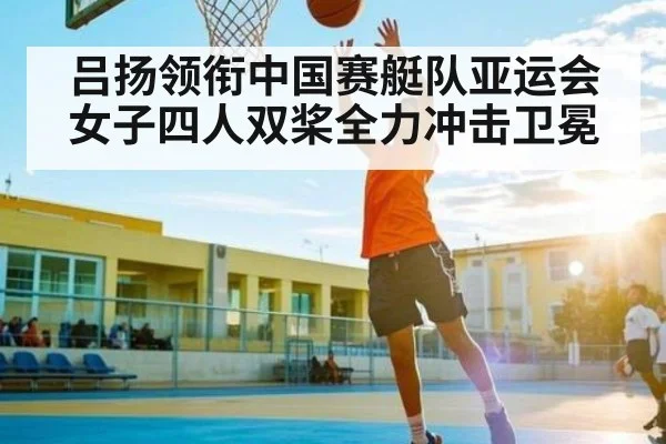 吕扬领衔中国赛艇队亚运会女子四人双桨全力冲击卫冕