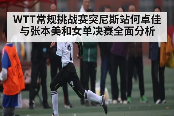 WTT常规挑战赛突尼斯站何卓佳与张本美和女单决赛全面分析