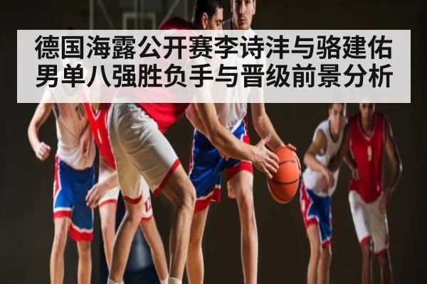 德国海露公开赛李诗沣与骆建佑男单八强胜负手与晋级前景分析
